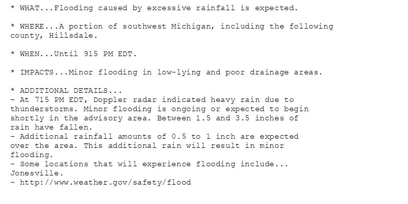 * WHAT...Flooding caused by excessive rainfall is expected.

* WHERE...A portion of southwest Michigan, including the following
county, Hillsdale.

* WHEN...Until 915 PM EDT.

* IMPACTS...Minor flooding in low-lying and poor drainage areas.

* ADDITIONAL DETAILS...
- At 715 PM EDT, Doppler radar indicated heavy rain due to
thunderstorms. Minor flooding is ongoing or expected to begin
shortly in the advisory area. Between 1.5 and 3.5 inches of
rain have fallen.
- Additional rainfall amounts of 0.5 to 1 inch are expected
over the area. This additional rain will result in minor
flooding.
- Some locations that will experience flooding include...
Jonesville.
- http://www.weather.gov/safety/flood