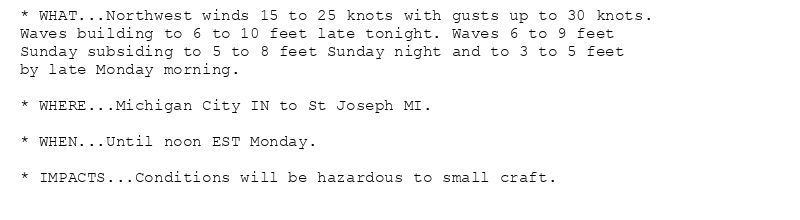 * WHAT...Northwest winds 15 to 25 knots with gusts up to 30 knots.
Waves building to 6 to 10 feet late tonight. Waves 6 to 9 feet
Sunday subsiding to 5 to 8 feet Sunday night and to 3 to 5 feet
by late Monday morning.

* WHERE...Michigan City IN to St Joseph MI.

* WHEN...Until noon EST Monday.

* IMPACTS...Conditions will be hazardous to small craft.