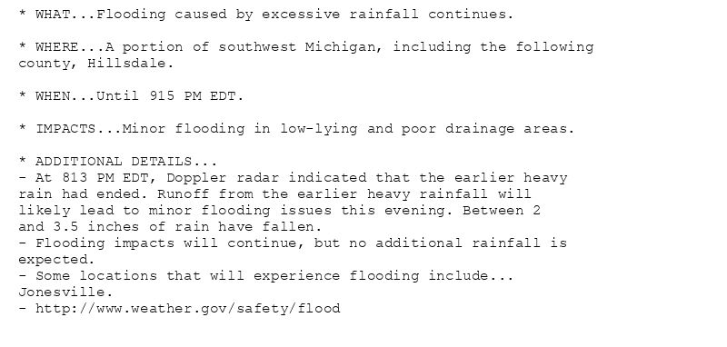 * WHAT...Flooding caused by excessive rainfall continues.

* WHERE...A portion of southwest Michigan, including the following
county, Hillsdale.

* WHEN...Until 915 PM EDT.

* IMPACTS...Minor flooding in low-lying and poor drainage areas.

* ADDITIONAL DETAILS...
- At 813 PM EDT, Doppler radar indicated that the earlier heavy
rain had ended. Runoff from the earlier heavy rainfall will
likely lead to minor flooding issues this evening. Between 2
and 3.5 inches of rain have fallen.
- Flooding impacts will continue, but no additional rainfall is
expected.
- Some locations that will experience flooding include...
Jonesville.
- http://www.weather.gov/safety/flood