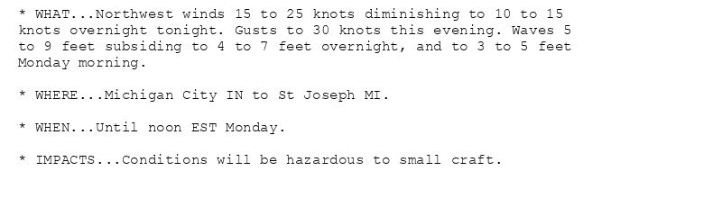* WHAT...Northwest winds 15 to 25 knots diminishing to 10 to 15
knots overnight tonight. Gusts to 30 knots this evening. Waves 5
to 9 feet subsiding to 4 to 7 feet overnight, and to 3 to 5 feet
Monday morning.

* WHERE...Michigan City IN to St Joseph MI.

* WHEN...Until noon EST Monday.

* IMPACTS...Conditions will be hazardous to small craft.