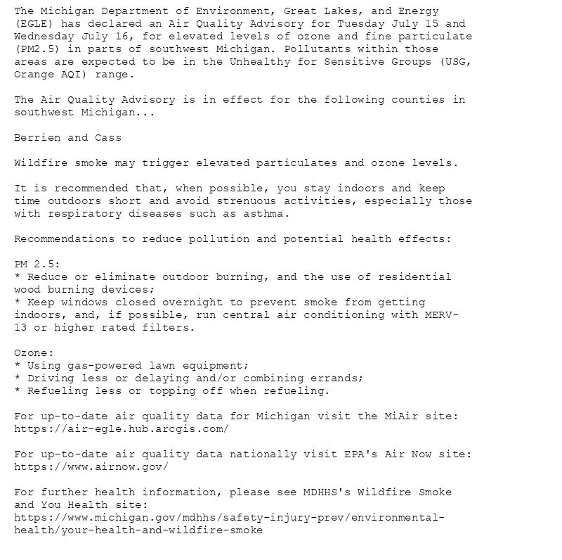The Michigan Department of Environment, Great Lakes, and Energy
(EGLE) has declared an Air Quality Advisory for Tuesday July 15 and
Wednesday July 16, for elevated levels of ozone and fine particulate
(PM2.5) in parts of southwest Michigan. Pollutants within those
areas are expected to be in the Unhealthy for Sensitive Groups (USG,
Orange AQI) range.

The Air Quality Advisory is in effect for the following counties in
southwest Michigan...

Berrien and Cass

Wildfire smoke may trigger elevated particulates and ozone levels.

It is recommended that, when possible, you stay indoors and keep
time outdoors short and avoid strenuous activities, especially those
with respiratory diseases such as asthma.

Recommendations to reduce pollution and potential health effects:

PM 2.5:
* Reduce or eliminate outdoor burning, and the use of residential
wood burning devices;
* Keep windows closed overnight to prevent smoke from getting
indoors, and, if possible, run central air conditioning with MERV-
13 or higher rated filters.

Ozone:
* Using gas-powered lawn equipment;
* Driving less or delaying and/or combining errands;
* Refueling less or topping off when refueling.

For up-to-date air quality data for Michigan visit the MiAir site:
https://air-egle.hub.arcgis.com/

For up-to-date air quality data nationally visit EPA's Air Now site:
https://www.airnow.gov/

For further health information, please see MDHHS's Wildfire Smoke
and You Health site:
https://www.michigan.gov/mdhhs/safety-injury-prev/environmental-
health/your-health-and-wildfire-smoke