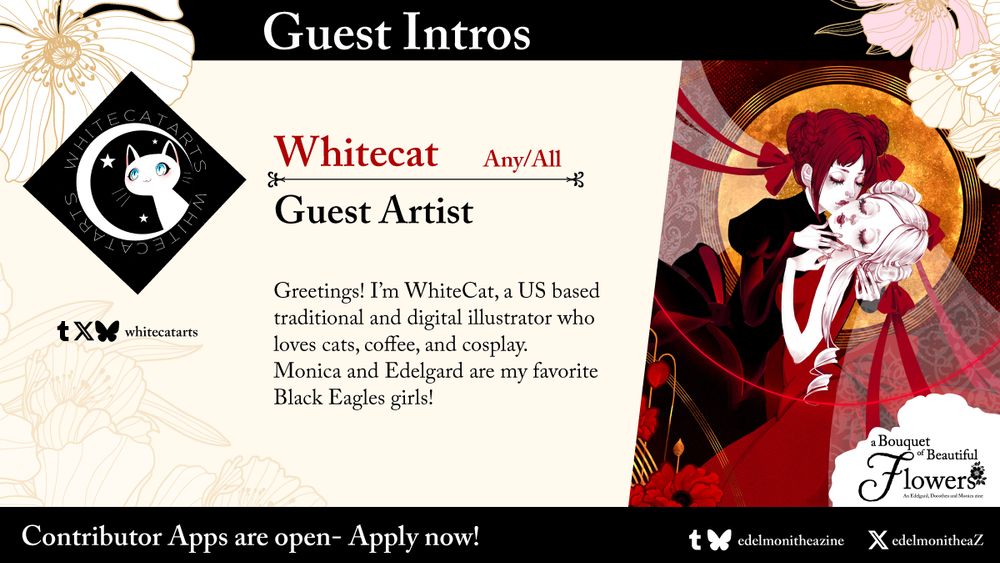 GUEST INTROS
WhiteCat: any/all
Guest artist

Bio: Greetings! I’m WhiteCat, a US based traditional and digital illustrator who loves cats, coffee, and cosplay. 
Monica and Edelgard are my favorite Black Eagles girls!

X/Tumblr/Bluesky: Whitecatarts

On the right, there is an image of Monica and Edelgard from Fire Emblem: Three Hopes, illustrated by WhiteCat.

On the bottom, there is a banner that says "Contributor apps are now open -- apply now!", a links to Edelmonithea zine Tumblr and Bluesky, and EdelmonitheaZ Twitter.