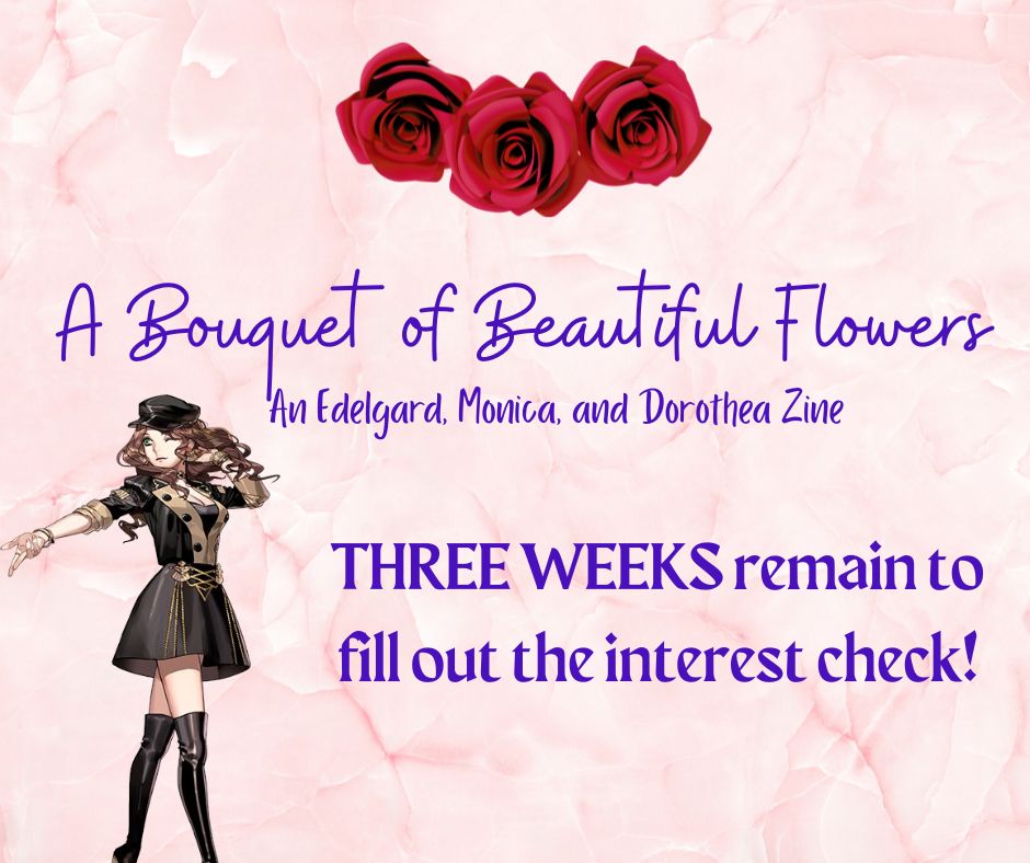 "A Bouquet of Beautiful Flowers: An Edelgard, Monica, and Dorothea zine"

Three weeks remain to fill out the interest check.

To the left is Dorothea, pre-timeskip, with her hand flipped left.