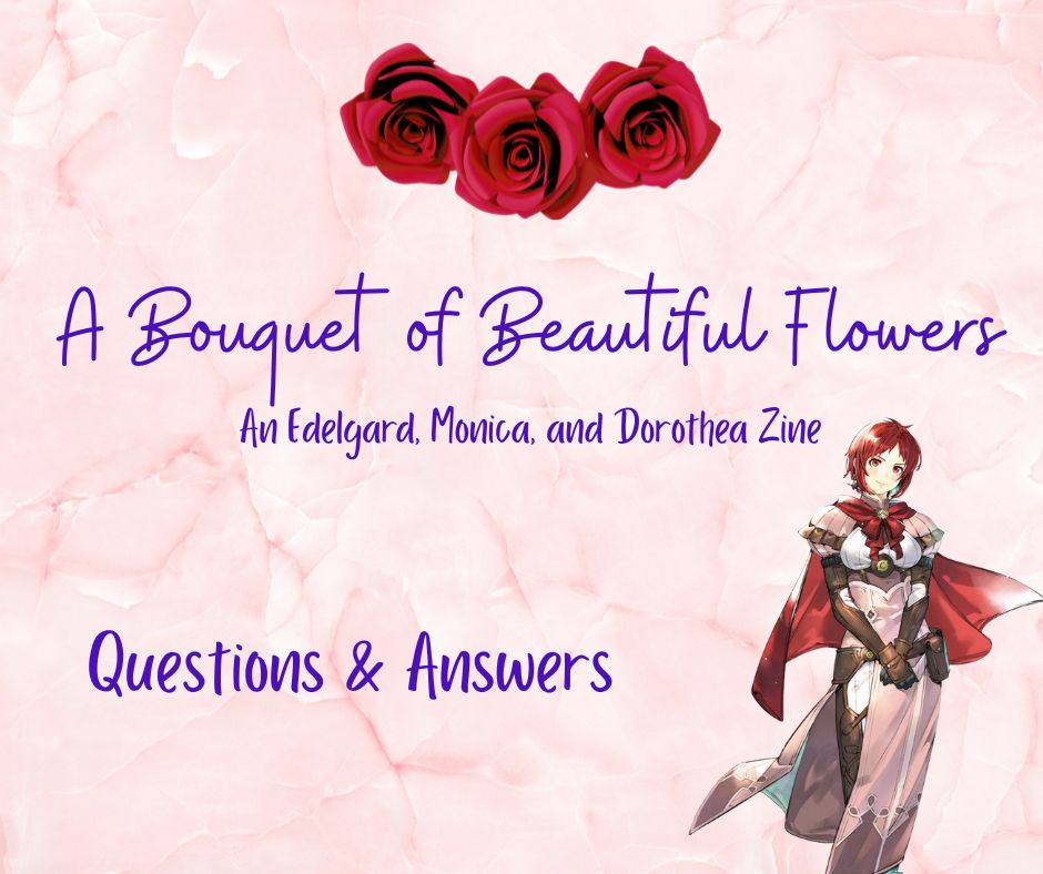 A Bouquet of Beautiful Flowers: An Edelgard, Monica, and Dorothea zine

Questions & Answers

Pictured on the right is a photo of FEH Monica.