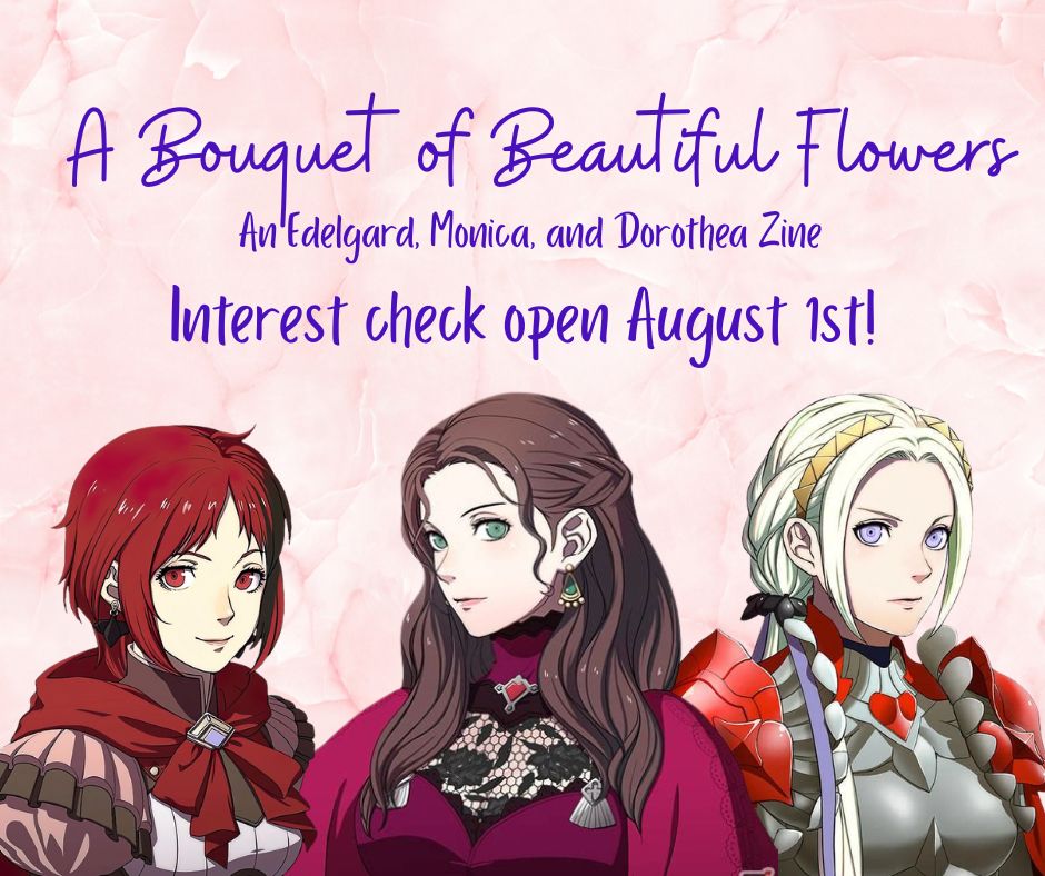 A Bouquet of Beautiful Flowers
An Edelgard, Monica, and Dorothea Zine
Interest check open August 1st!

Images: Monica, Dorothea, and Edelgard, Three Hopes forms.