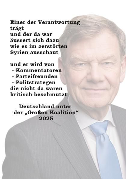 Einer der Verantwortung trägt
und der da war
äussert sich dazu
wie es im zerstörten Syrien ausschaut

und er wird von 
 - Kommentatoren
 - Parteifreunden 
 - Politstrategen
die nicht da waren
kritisch beschmutzt

Deutschland unter 
der „Großen Koalition“ 2025
