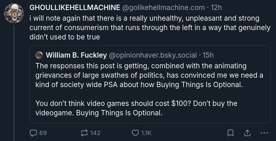Screenshot of @golikehellmachine.com's October 23, 2025 blueskeet that "i will note again that there is a really unhealthy, unpleasant and strong current of consumerism that runs through the left in a way that genuinely didn’t used to be true", quoteblueskeeting @opinionhaver.bsky.social's "You don't think video games should cost $100? Don't buy the videogame" blueskeet.