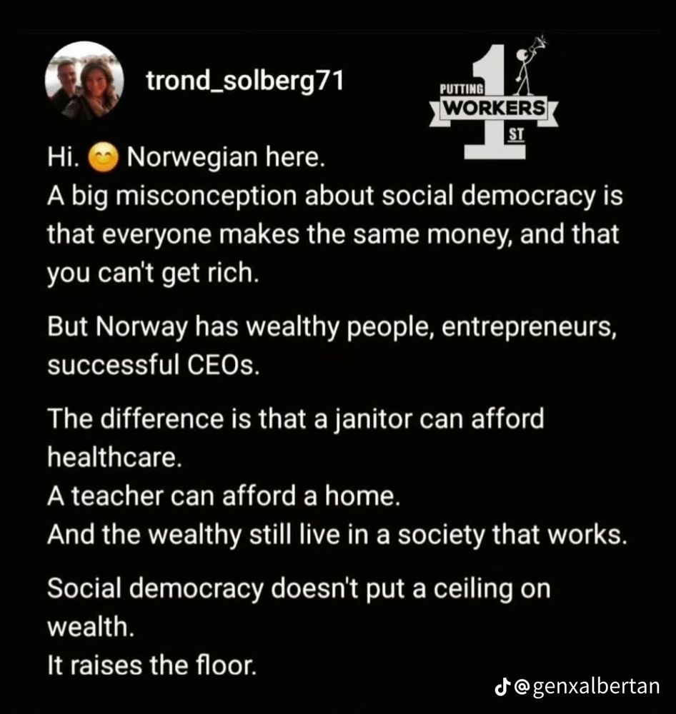 Screenshot of a social media post. 

trond_solberg71
Hi.
Norwegian here.
A big misconception about social democracy is that everyone makes the same money, and that you cant get rich.
But Norway has wealthy people, entrepreneurs, successful CEOs.
The difference is that a janitor can afford healthcare.
A teacher can afford a home.
And the wealthy still live in a society that works.
Social democracy doesn't put a ceiling on wealth.
It raises the floor.