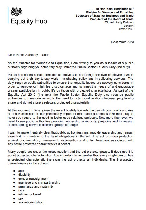Dear Public Authority Leaders,
As the Minister for Women and Equalities, I am writing to you as a leader of a public
authority regarding your statutory duty under the Public Sector Equality Duty (the duty).
Public authorities should consider all individuals (including their own employees) when
carrying out their day-to-day work – in shaping policy and in delivering services. The
duty requires public authorities to ensure that equality issues are actively considered in
order to remove or minimise disadvantage and to meet the needs of and encourage
greater participation in public life by those with protected characteristics. As part of the
Equality Act 2010 (the act), the Public Sector Equality Duty also requires public
authorities to have due regard to the need to foster good relations between people who
share and do not share a relevant protected characteristic.
At this moment in time, given the recent hostility towards the Jewish community and rise
of anti-Muslim hatred, it is particularly important that public authorities take their duty to
have due regard to the need to foster good relations seriously. Now more than ever, we
need to see public authorities providing leadership in reducing prejudice and increasing
understanding between different groups of people.
I wish to make it entirely clear that public authorities must provide leadership and remain
steadfast in maintaining the legal obligations in the act. The act provides protection
against discrimination, harassment, victimisation and unfair treatment associated with
any of the protected characteristics it covers.
Many people are under the misconception that the act protects groups. It does not. It is
about protected characteristics. It is important to remember that every single person has
a protected characteristic therefore the act protects all individuals. The 9 protected
characteristics in the act are:
● age
● disability
● gender reassignment
● marriage and civil partnership
● pregnancy and maternity
● r…