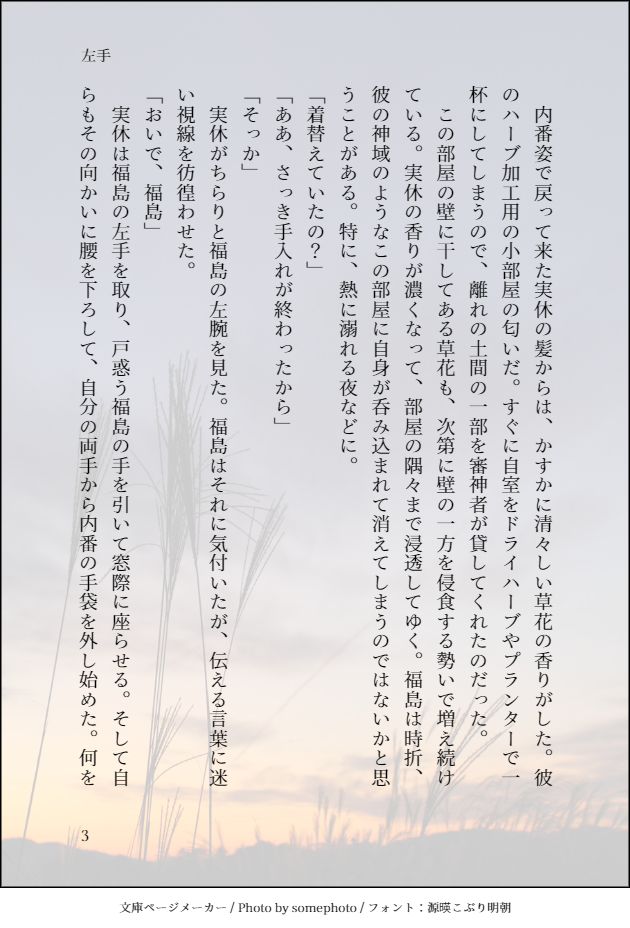 　内番姿で戻って来た実休の髪からは、かすかに清々しい草花の香りがした。彼のハーブ加工用の小部屋の匂いだ。すぐに自室をドライハーブやプランターで一杯にしてしまうので、離れの土間の一部を審神者が貸してくれたのだった。　
　この部屋の壁に干してある草花も、次第に壁の一方を侵食する勢いで増え続けている。実休の香りが濃くなって、部屋の隅々まで浸透してゆく。福島は時折、彼の神域のようなこの部屋に自身が呑み込まれて消えてしまうのではないかと思うことがある。特に、熱に溺れる夜などに。
「着替えていたの？」
「ああ、さっき手入れが終わったから」
「そっか」
　実休がちらりと福島の左腕を見た。福島はそれに気付いたが、伝える言葉に迷い視線を彷徨わせた。
「おいで、福島」
　実休は福島の左手を取り、戸惑う福島の手を引いて窓際に座らせる。そして自らもその向かいに腰を下ろして、自分の両手から内番の手袋を外し始めた。何を