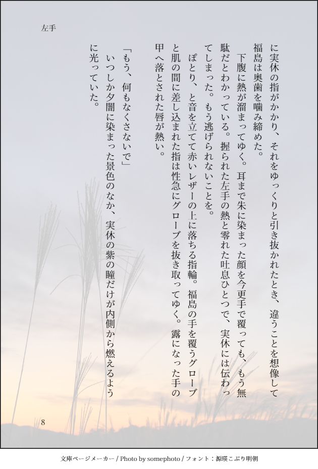 に実休の指がかかり、それをゆっくりと引き抜かれたとき、違うことを想像して福島は奥歯を噛み締めた。
　下腹に熱が溜まってゆく。耳まで朱に染まった顔を今更手で覆っても、もう無駄だとわかっている。握られた左手の熱と零れた吐息ひとつで、実休には伝わってしまった。もう逃げられないことを。
　ぽとり、と音を立てて赤いレザーの上に落ちる指輪。福島の手を覆うグローブと肌の間に差し込まれた指は性急にグローブを抜き取ってゆく。露になった手の甲へ落とされた唇が熱い。

「もう、何もなくさないで」　
　いつしか夕闇に染まった景色のなか、実休の紫の瞳だけが内側から燃えるように光っていた。