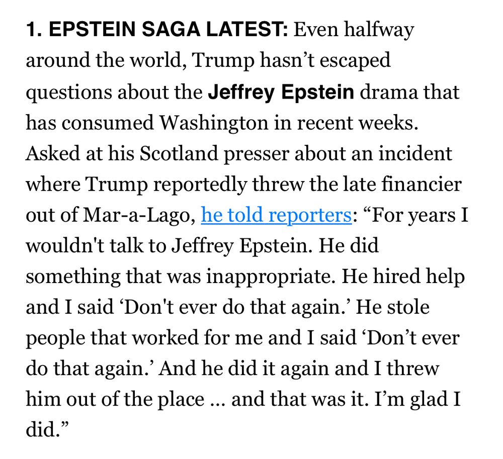 EPSTEIN SAGA LATEST: Even halfway around the world, Trump hasn’t escaped questions about the Jeffrey Epstein drama that has consumed Washington in recent weeks. Asked at his Scotland presser about an incident where Trump reportedly threw the late financier out of Mar-a-Lago, he told reporters: “For years I wouldn't talk to Jeffrey Epstein. He did something that was inappropriate. He hired help and I said ‘Don't ever do that again.’ He stole people that worked for me and I said ‘Don’t ever do that again.’ And he did it again and I threw him out of the place … and that was it. I’m glad I did.”