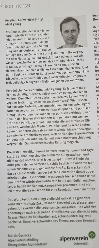 ) kommentar Personlicher Verzicht bringt . ::::I nicht genug Als Ubungsleiter denke ich immer »!’J‘»' :;iegi‘ daran, wie die Eltern ihre Kinder \.‘ﬁz@t L’ P s mit dem Auto zu unseren Kursen . bringen. Die Emissionen, der Rei- zich fenabrieb, der Larm, die Gefdhr- Y ver dung und der Aufwand. Zu Hause den schlage ich eine Zeitschrift auf — Skitouren in Norwegen, mit mit dem Flugzeug hin und zuriick. Und das heute, WO wir bes wissen, welche Konsequenzen das hat. Aber das alles ist g legal. Ja, es ist legal, diesen Planeten so zugrunde zu lict richten, dass hier menschliches Leben unmbglich wird. Und de darin liegt das Problem! Es ist verboten, auch nur einen Liter ~ Be Diesel in die Donau zu kippen. Gleichzeitig steht es jedem Be frei, beliebige Mengen an Treibhausgasen auszustofien. \é\{( i Persénlicher Verzicht bringt nicht genus. Es ist nicht mog- Ar lich, nachhaltig zu leben, selbst wenn es genug Menschen Di wollten. Den 8ffentlichen Verkehr nutzen, wo keiner fahrt? al Vegane Erndhrung, wo keine angeboten wird? Wir milssen Al auf korrupte Parteien, korrupte Medien und korrupte Organi- @l sationen verzichten. Die Umweltkatastrophen sind politisch h ermoglicht worden. Sie kénnen nur politisch verhindert wer- ir den. In den letzten etwa hundert Jahren haben nur wenige 