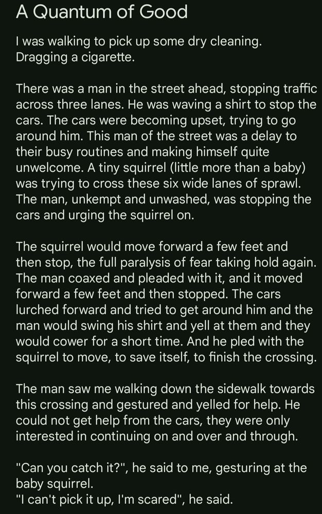 I was walking to pick up some dry cleaning. Dragging a cigarette.

There was a man in the street ahead, stopping traffic across three lanes. He was waving a shirt to stop the cars. The cars were becoming upset, trying to go around him. This man of the street was a delay to their busy routines and making himself quite unwelcome. A tiny squirrel (little more than a baby) was trying to cross these six wide lanes of sprawl. The man, unkempt and unwashed, was stopping the cars and urging the squirrel on. 

The squirrel would move forward a few feet and then stop, the full paralysis of fear taking hold again. The man coaxed and pleaded with it, and it moved forward a few feet and then stopped. The cars lurched forward and tried to get around him and the man would swing his shirt and yell at them and they would cower for a short time. And he pled with the squirrel to move, to save itself, to finish the crossing.

The man saw me walking down the sidewalk towards this crossing and gestured and yelled for help. He could not get help from the cars, they were only interested in continuing on and over and through. 

"Can you catch it?", he said to me, gesturing at the baby squirrel. 
"I can't pick it up, I'm scared", he said.  
