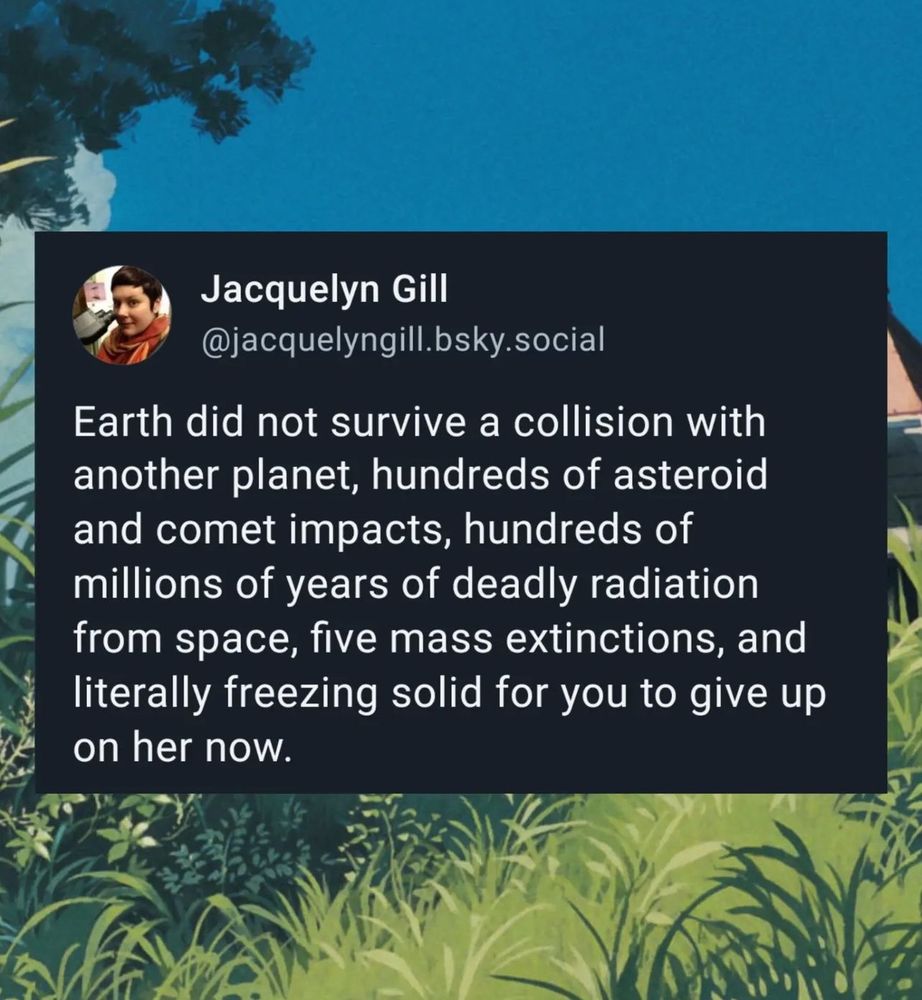 A BlueSky post by Jacquelyn Gill on a grassy meadow background, that says “Earth did not survive a collision with another planet, hundreds of asteroid and comet impacts, hundreds of millions of years of deadly radiation from space, five mass extinctions, and literally freezing solid for you to give up on her now”
