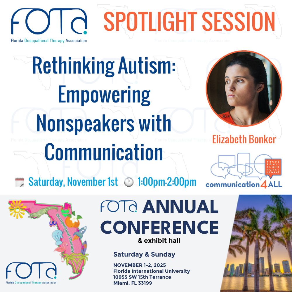 FOTA Florida Occupational Therapy Association (logo) SPOTLIGHT SESSION
Rethinking Autism: Empowering Nonspeakers with Communication
Elizabeth Bonker
Saturday, November 1st  
1:00pm-2:00pm 
Communication 4 ALL (logo)
Occupati
FOTA (logo) ANNUAL CONFERENCE & exhibit hall
Saturday & Sunday
NOVEMBER 1-2, 2025
Florida International University
10955 SW 15th Terrance
Miami, FL 33199