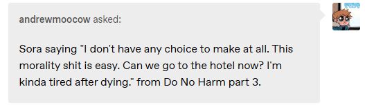 andrewmoocow asked:
Sora saying "I don't have any choice to make at all. This morality shit is easy. Can we go to the hotel now? I'm kinda tired after dying." from Do No Harm part 3.