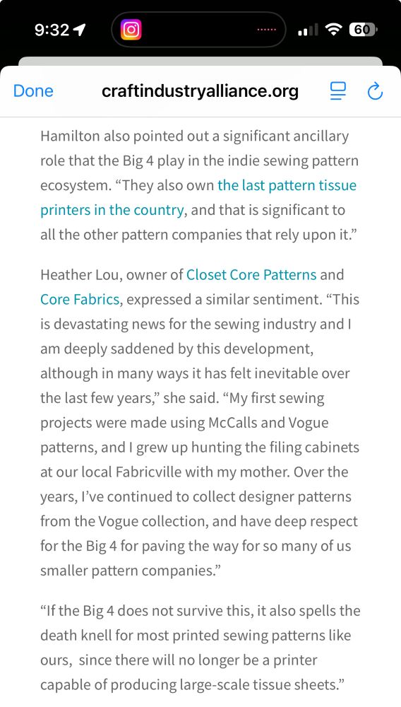 “Hamilton also pointed out a significant ancillary role that the Big 4 play in the indie sewing pattern ecosystem. "They also own the last pattern tissue printers in the country, and that is significant to all the other pattern companies that rely upon it."
Heather Lou, owner of Closet Core Patterns and Core Fabrics, expressed a similar sentiment. "This is devastating news for the sewing industry and I am deeply saddened by this development, although in many ways it has felt inevitable over the last few years," she said. "My first sewing projects were made using McCalls and Vogue patterns, and I grew up hunting the filing cabinets at our local Fabricville with my mother. Over the years, l've continued to collect designer patterns from the Vogue collection, and have deep respect for the Big 4 for paving the way for so many of us smaller pattern companies."
"If the Big 4 does not survive this, it also spells the death knell for most printed sewing patterns like ours, since there will no longer be a printer capable of producing large-scale tissue sheets."”
