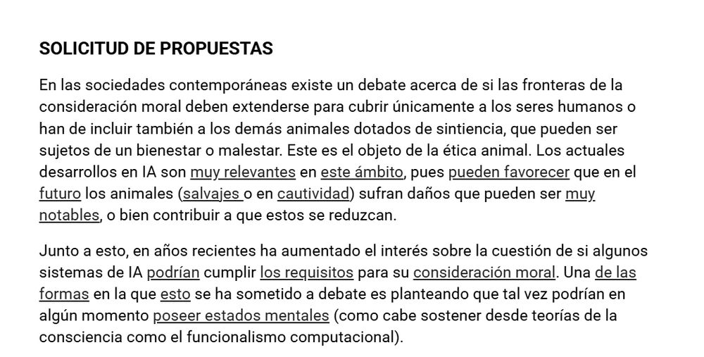 SOLICITUD DE PROPUESTAS

En las sociedades contemporáneas existe un debate acerca de si las fronteras de la consideración moral deben extenderse para cubrir únicamente a los seres humanos o han de incluir también a los demás animales dotados de sintiencia, que pueden ser sujetos de un bienestar o malestar. Este es el objeto de la ética animal. Los actuales desarrollos en IA son muy relevantes en este ámbito, pues pueden favorecer que en el futuro los animales (salvajes o en cautividad) sufran daños que pueden ser muy notables, o bien contribuir a que estos se reduzcan.

Junto a esto, en años recientes ha aumentado el interés sobre la cuestión de si algunos sistemas de IA podrían cumplir los requisitos para su consideración moral. Una de las formas en la que esto se ha sometido a debate es planteando que tal vez podrían en algún momento poseer estados mentales (como cabe sostener desde teorías de la consciencia como el funcionalismo computacional).