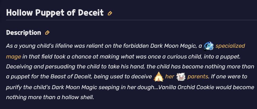 Description for Vanilla Orchid Cookie's Super Epic Costume named "Hollow Puppet of Deceit"

The Description Reads: As a young child's lifeline was reliant on the forbidden Dark Moon Magic, a specialized mage in that field took a chance at making what was once a curious child, into a puppet. Deceiving and persuading the child to take his hand, the child has become nothing more than a puppet for the Beast of Deceit, being used to deceive her parents. If one were to purify the child's Dark Moon Magic seeping in her dough...Vanilla Orchid Cookie would become nothing more than a hollow shell."