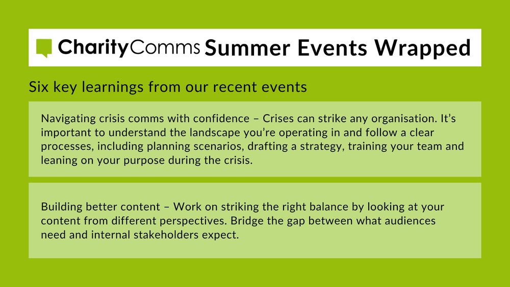 5. Navigating crisis comms with confidence – Crises can strike any organisation. It’s important to understand the landscape you’re operating in and follow a clear processes,  including planning scenarios, drafting a strategy, training your team and leaning on your purpose during the crisis. 6. Building better content – Work on striking the right balance by looking at your content from different perspectives. Bridge the gap between what audiences need and internal stakeholders expect. 