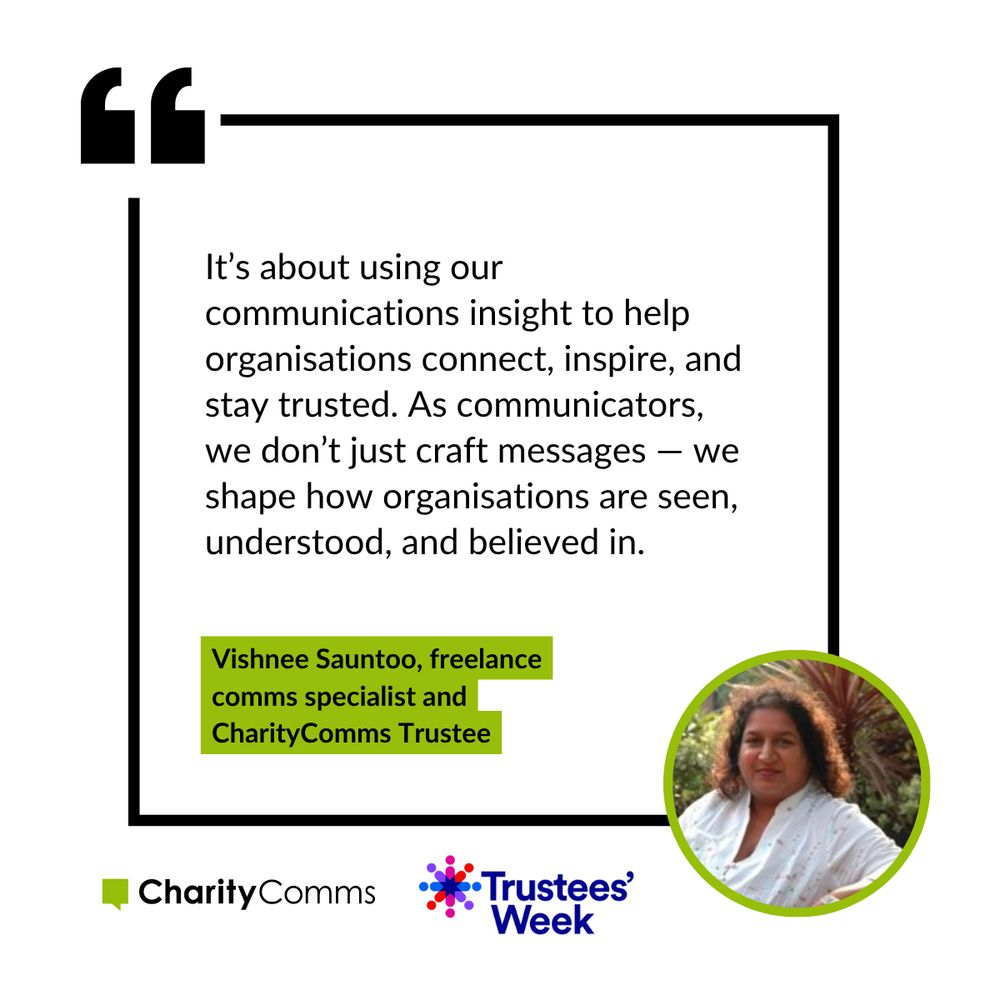 Quote for Trustees Week, from our trustee Vishnee Sauntoo, freelance comms specialist, that reads: It’s about using our communications insight to help organisations connect, inspire, and stay trusted. As communicators, we don’t just craft messages — we shape how organisations are seen, understood, and believed in. 