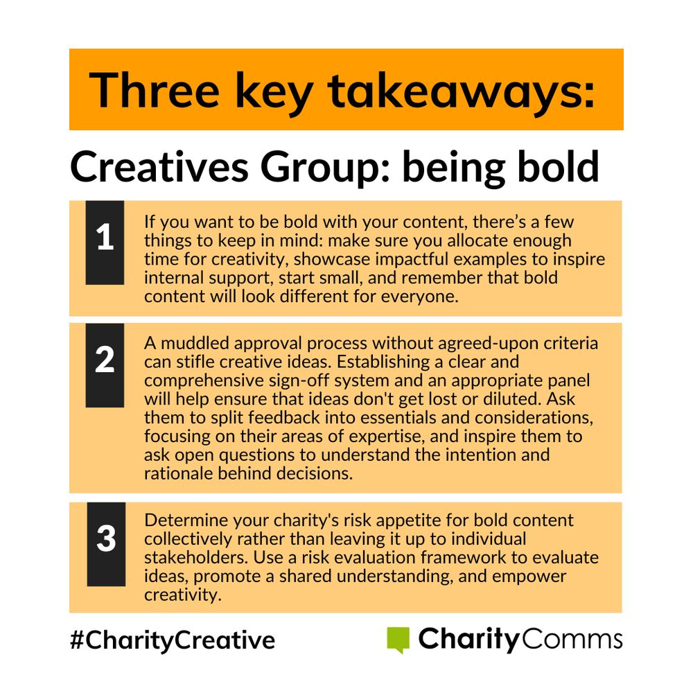 Three key takeaways from our creatives group event on being bold: 1. If you want to be bold with your content, there’s a few things to keep in mind: make sure you allocate enough time for creativity, showcase impactful examples to inspire internal support, start small, and remember that bold content will look different for everyone. 2. A muddled approval process without agreed-upon criteria can stifle creative ideas. Establishing a clear and comprehensive sign-off system and an appropriate panel will help ensure that ideas don't get lost or diluted. Ask them to split feedback into essentials and considerations, focusing on their areas of expertise, and inspire them to ask open questions to understand the intention and rationale behind decisions. 3. Determine your charity's risk appetite for bold content collectively rather than leaving it up to individual stakeholders. Use a risk evaluation framework to evaluate ideas, promote a shared understanding, and empower creativity. 