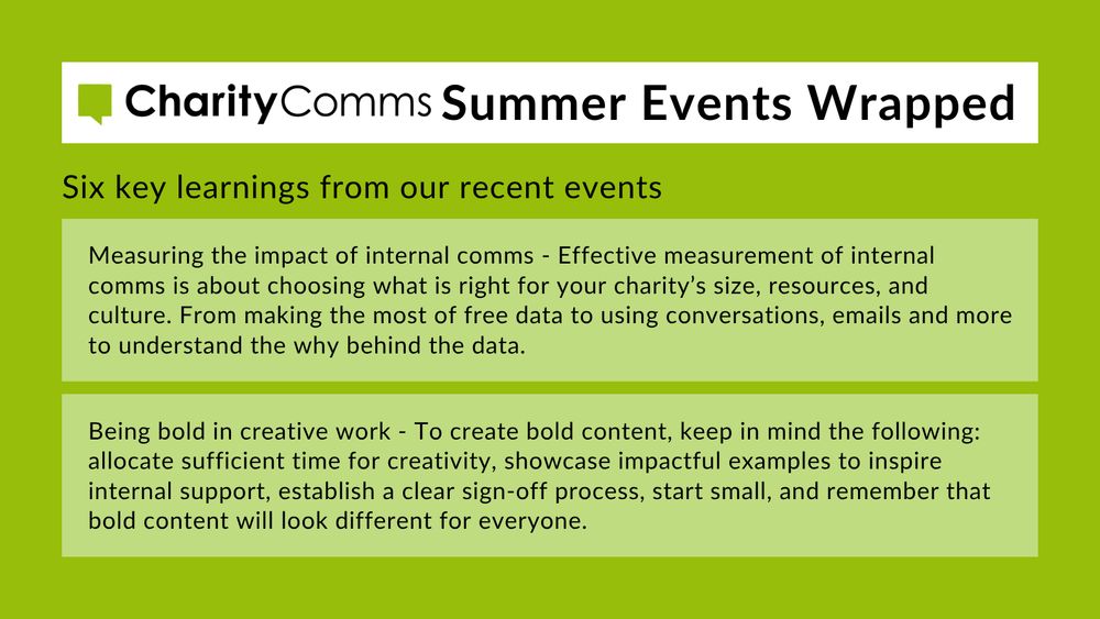 CharityComms Summer Events Wrapped, including two key takeaways from recent events: 3. Measuring the impact of internal comms - Effective measurement of internal comms is about choosing what is right for your charity’s size, resources, and culture. From making the most of free data to using conversations, emails and more to understand the why behind the data. 4. Being bold in creative work - To create bold content, keep in mind the following: allocate sufficient time for creativity, showcase impactful examples to inspire internal support, establish a clear sign-off process, start small, and remember that bold content will look different for everyone. 