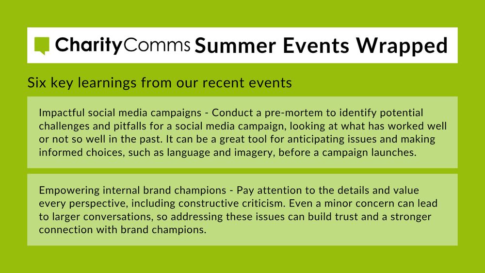 CharityComms Summer Events Wrapped, including two key takeaways from recent events: 1. Impactful social media campaigns - Conduct a pre-mortem to identify potential challenges and pitfalls for a social media campaign, looking at what has worked well or not so well in the past. It can be a great tool for anticipating issues and making informed choices, such as language and imagery, before a campaign launches. 2. Empowering internal brand champions - Pay attention to the details and value every perspective, including constructive criticism. Even a minor concern can lead to larger conversations, so addressing these issues can build trust and a stronger connection with brand champions. 