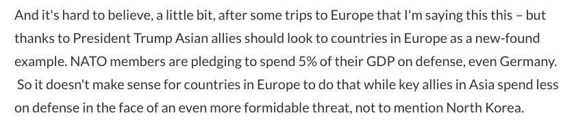 Excerpt from the speech: "And it's hard to believe, a little bit, after some trips to Europe that I'm saying this this – but thanks to President Trump Asian allies should look to countries in Europe as a new-found example. NATO members are pledging to spend 5% of their GDP on defense, even Germany.  So it doesn't make sense for countries in Europe to do that while key allies in Asia spend less on defense in the face of an even more formidable threat, not to mention North Korea." 
