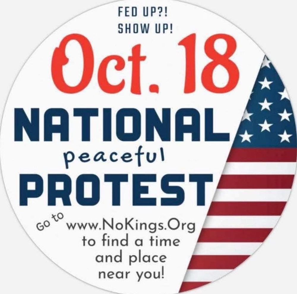 Fed up? Show up! 
Oct 18 National Peaceful Protest 
Go to www.NoKings.org to find a time and place near you!