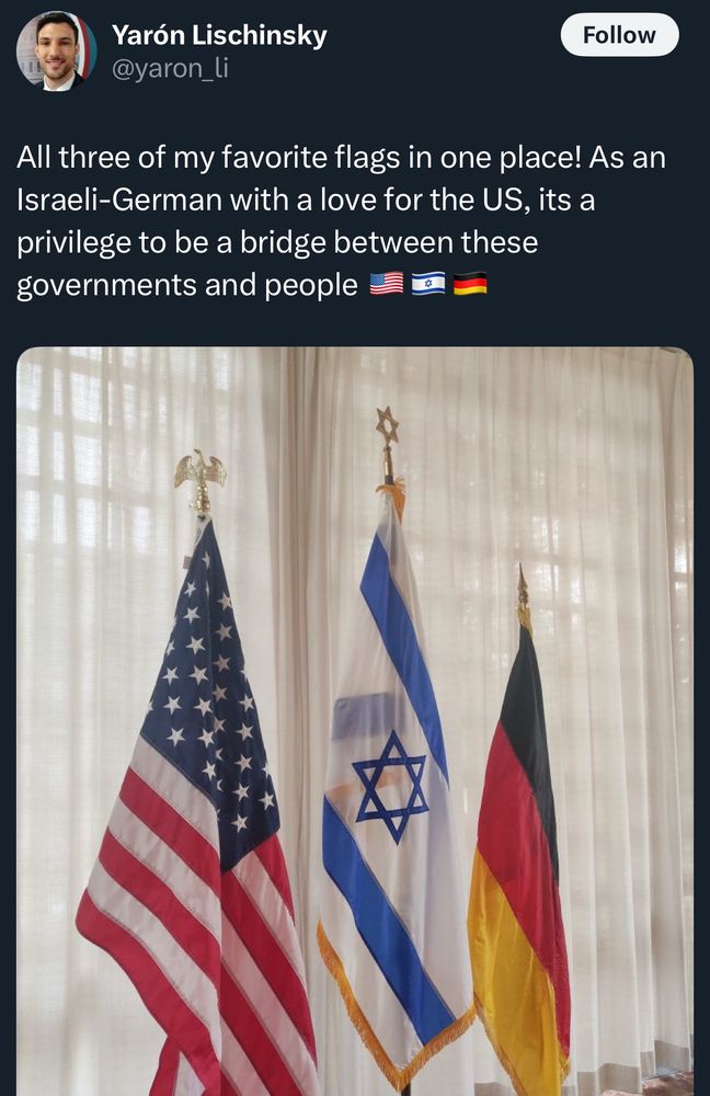 Post from Yaron Lischinsky:

All three of my favorite flags in one place! As an Israeli-German with a love for the US, its a privilege to be a bridge between these governments and people
