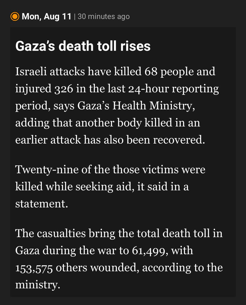 Al Jazeera news snippet:

• Mon, Aug 11 | 30 minutes ago
Gaza's death toll rises
Israeli attacks have killed 68 people and injured 326 in the last 24-hour reporting period, says Gaza's Health Ministry, adding that another body killed in an earlier attack has also been recovered.
Twenty-nine of the those victims were killed while seeking aid, it said in a statement.
The casualties bring the total death toll in Gaza during the war to 61,499, with 153,575 others wounded, according to the ministry.