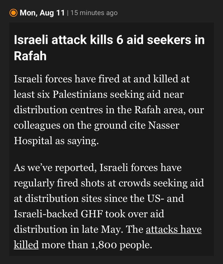 Al Jazeera news snippet:

© Mon, Aug 11 | 15 minutes ago
Israeli attack kills 6 aid seekers in
Rafah
Israeli forces have fired at and killed at least six Palestinians seeking aid near distribution centres in the Rafah area, our colleagues on the ground cite Nasser Hospital as saying.
As we've reported, Israeli forces have regularly fired shots at crowds seeking aid at distribution sites since the US- and Israeli-backed GHF took over aid distribution in late May. The attacks have killed more than 1,800 people.