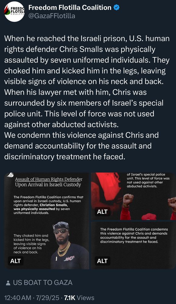 Tweet from Gaza Freedom Flotilla:

When he reached the Israeli prison, U.S. human rights defender Chris Smalls was physically assaulted by seven uniformed individuals. They choked him and kicked him in the legs, leaving visible signs of violence on his neck and back.
When his lawyer met with him, Chris was surrounded by six members of Israel's special police unit. This level of force was not used against other abducted activists.
We condemn this violence against Chris and demand accountability for the assault and discriminatory treatment he faced.