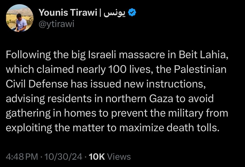 Tweet from Palestinian journalist Younis Tirawi:
Following the big Israeli massacre in Beit Lahia, which claimed nearly 100 lives, the Palestinian Civil Defense has issued new instructions, advising residents in northern Gaza to avoid gathering in homes to prevent the military from exploiting the matter to maximize death tolls.