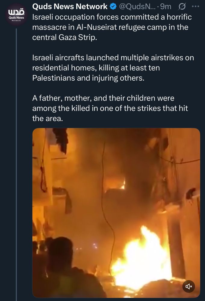 Tweet from Quds News:
Israeli occupation forces committed a horrific massacre in Al-Nuseirat refugee camp in the central Gaza Strip.
Israeli aircrafts launched multiple airstrikes on residential homes, killing at least ten Palestinians and injuring others.
A father, mother, and their children were among the killed in one of the strikes that hit the area.