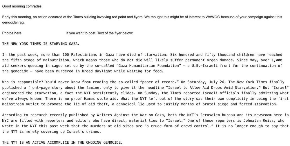 Anonymous letter:

Good morning comrades,
Early this morning, an action occurred at the Times building involving red paint and flyers. We thought this might be of interest to WAWOG because of your campaign against this genocidal rag.
Photos here
if you want to post. Text of the flyer below:
THE NEW YORK TIMES IS STARVING GAZA.
In the past week, more than 100 Palestinians in Gaza have died of starvation. Six hundred and fifty thousand children have reached the fifth stage of malnutrition, which means those who do not die will likely suffer permanent organ damage. Since May, over 1,000 aid seekers queuing in cages set up by the so-called "Gaza Humanitarian Foundation" - a U.S.-Israeli front for the continuation of the genocide - have been murdered in broad daylight while waiting for food.
Who is responsible? You'd never know from reading the so-called "paper of record." On Saturday, July 26, The New York Times finally published a front-page story about the famine, only to give it the headline "Israel to Allow Aid Drops Amid Starvation." But "Israel" engineered the starvation, a fact the NYT persistently elides. On Sunday, the Times reported Israeli officials finally admitting what we've always known: There is no proof Hamas stole aid. What the NYT left out of the story was their own complicity in being the first mainstream outlet to promote the lie of aid theft, a genocidal lie used to justify months of brutal siege and forced starvation.
According to research recently published by Writers Against the War on Gaza, both the NYT's Jerusalem bureau and its newsroom here in NYC are filled with reporters and editors who have direct, material ties to "Israel." One of these reporters is Johnatan Reiss, who wrote in the NYT this past week that the murders at aid sites are "a crude form of crowd control." It is no longer enough to say that the NYT is merely covering up Israel's crimes.
THE NYT IS AN ACTIVE ACCOMPLICE IN THE ONGOING GENOCIDE.