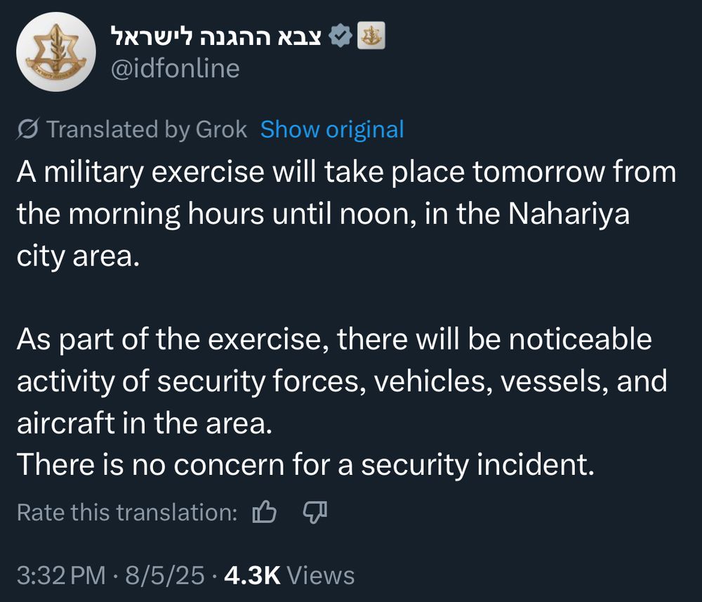 Translation:
A military exercise will take place tomorrow from the morning hours until noon, in the Nahariya city area.
As part of the exercise, there will be noticeable activity of security forces, vehicles, vessels, and aircraft in the area.
There is no concern for a security incident.
