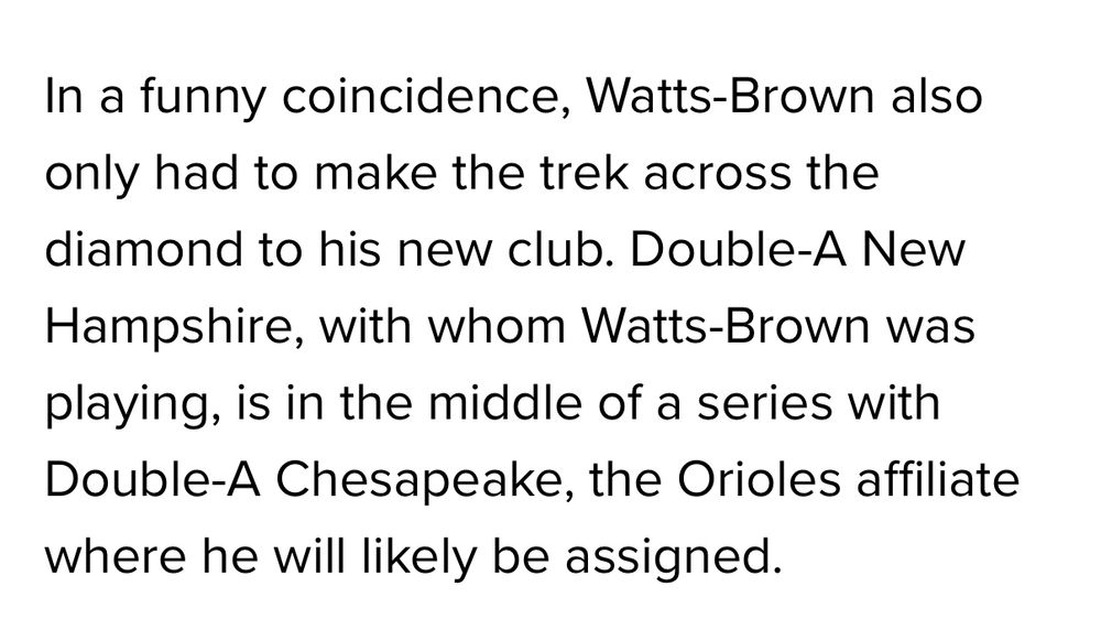 In a funny coincidence, Watts-Brown also only had to make the trek across the diamond to his new club. Double-A New Hampshire, with whom Watts-Brown was playing, is in the middle of a series with Double-A Chesapeake, the Orioles affiliate where he will likely be assigned.