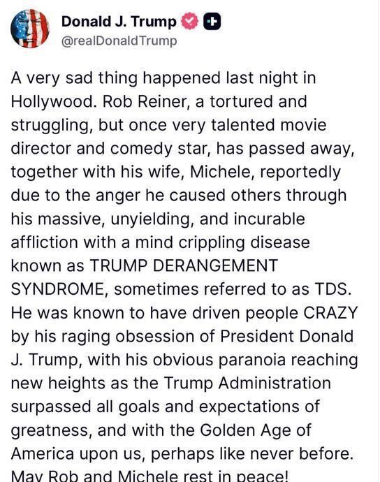 Donald J. Trump
 @realDonald Trump
 A very sad thing happened last night in
 Hollywood. Rob Reiner, a tortured and
 struggling, but once very talented movie
 director and comedy star, has passed away,
 together with his wife, Michele, reportedly
 due to the anger he caused others through
 his massive, unyielding, and incurable
 affliction with a mind crippling disease
 known as TRUMP DERANGEMENT
 SYNDROME, sometimes referred to as TDS.
 He was known to have driven people CRAZY
 by his raging obsession of President Donald
 J. Trump, with his obvious paranoia reaching
 new heights as the Trump Administration
 surpassed all goals and expectations of
 greatness, and with the Golden Age of
 America upon us, perhaps like never before.
 Mav Rob and Michele rest in peacel