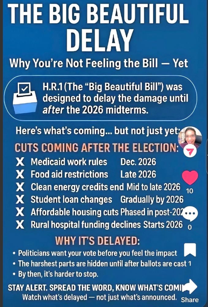 THE BIG BEAUTIFUL
 DELAY
 Why You're Not Feeling the Bill - Yet
 H.R.1 (The "Big Beautiful Bill" was
 designed to delay the damage until
 after the 2026 midterms.
 Here's what's coming... but not just yet:
 CUTS COMING AFTER THE ELECTION:
 X Medicaid work rules
 Dec. 2026
 X Food aid restrictions
 Late 2026
 X Clean energy credits end Mid to late 2026
 10
 X Student loan changes Gradually by 2026
 X Affordable housing cuts Phased in post-202
 X Rural hospital funding declines Starts 2026 o
 WHY IT'S DELAYED:
 • Politicians want your vote before you feel the impact
 • The harshest parts are hidden until after ballots are cast 1
 • By then, it's harder to stop.
 STAY ALERT. SPREAD THE WORD, KNOW WHAT'S COMI
 Watch what's delayed - not just what's announced. Share