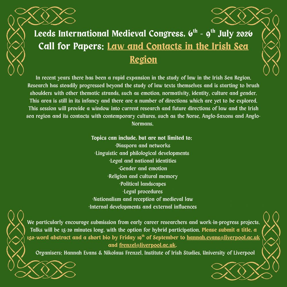 CfP pster for "Law and Contacts in the Irish Sea Region.
White print on green blackgroudn with some detaisl picked out in gold and golden celtic know inspired framing.
In recent years there has been a rapid expansion in the study of law in the Irish Sea Region. Research has steadily progressed beyond the study of law texts themselves and is starting to brush shoulders with other thematic strands, such as emotion, normativity, identity, culture and gender. 
This area is still in its infancy and there are a number of directions which are yet to be explored. This session will provide a window into current research and future directions of law and the Irish sea region and its contacts with contemporary cultures, such as the Norse, Anglo-Saxons and Anglo-Normans.

Topics can include, but are not limited to: 
-	Diaspora and networks 
-	Linguistic and philological developments 
-	Legal and national identities 
-	Gender and emotion 
-	Religion and cultural memory 
-	Political landscapes 
-	Legal procedures 
-	Nationalism and reception of medieval law 
-	Internal developments and external influences

We particularly encourage submission from early career researchers and work-in-progress projects.
Talks will be 15-20 minutes long, with the option for hybrid participation. 
Please submit a title, a 150-word abstract and a short bio by Friday 19th of September to hannah.evans@liverpool.ac.uk and frenzel@liverpool.ac.uk. 
Organisers: Hannah Evans & Nikolaus Frenzel, Institute of Irish Studies, University of Liverpool
