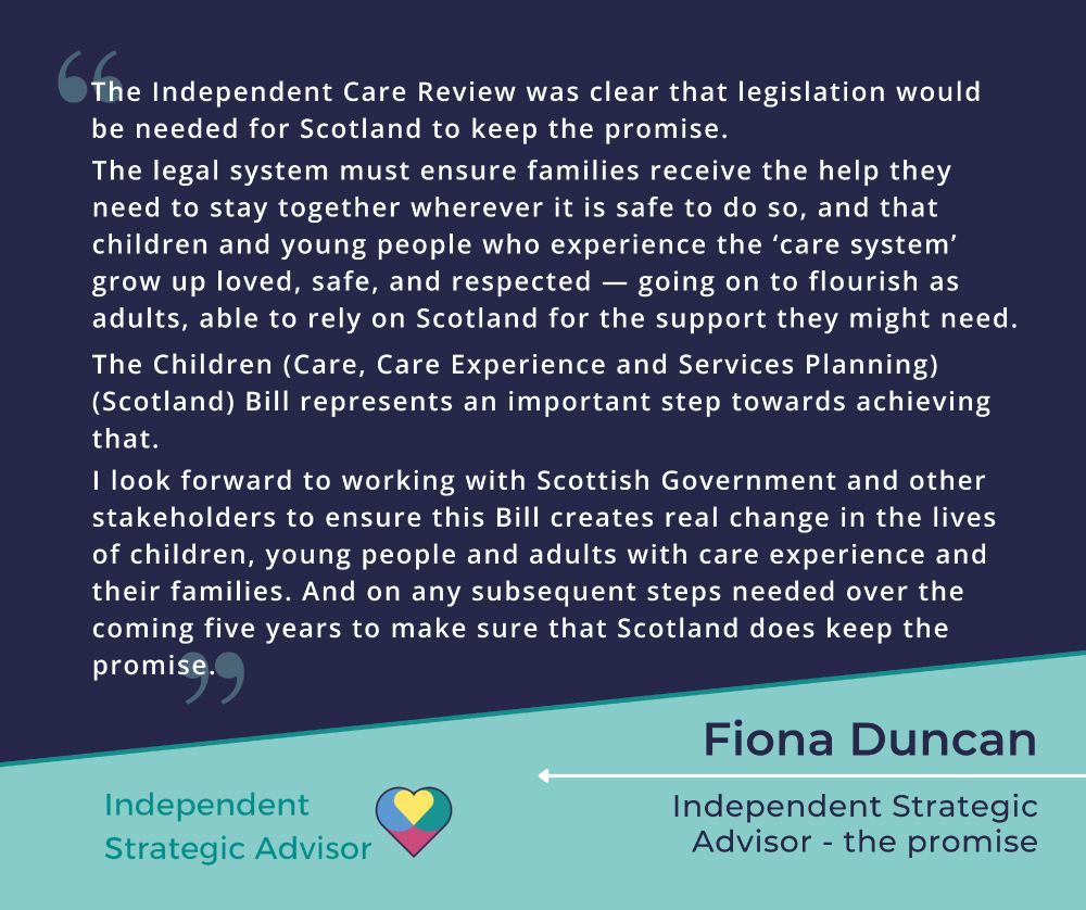 Quote from Fiona Duncan, Independent Strategic Advisor - the promise, reading "The Independent Care Review was clear that legislation would be needed for Scotland to keep the promise. The legal system must ensure families receive the help they need to stay together wherever it is safe to do so, and that children and young people who experience the ‘care system’ grow up loved, safe, and respected — going on to flourish as adults, able to rely on Scotland for the support they might need. The Children (Care, Care Experience and Services Planning) (Scotland) Bill represents an important step towards achieving that. I look forward to working with Scottish Government and other stakeholders to ensure this Bill creates real change in the lives of children, young people and adults with care experience and their families. And on any subsequent steps needed over the coming five years to make sure that Scotland does keep the promise."