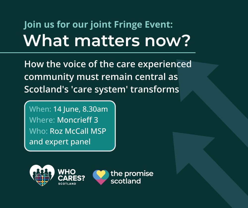 Graphic of two arrows pointing upwards suggesting change. Text reads "Join us for our joint Fringe Event: What matters now? How the voice of the care experienced community must remain central as Scotland's 'care system' transforms

When: 14 June, 8:30 am
Where: Moncreiff 3
Who: Roz McCall MSP and expert panel".

Who Cares Scotland and The Promise Scotland logos are listed at the bottom. 