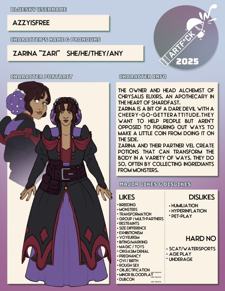 Page 01 of the artfuck character page.

username: Azzyisfree

character name: Zarina "Zari" 

pronouns: She/he/they/any

Character portrait shows a person with dark brown hair in a purple silk coif with pearl beading. They have olive skin and are wearing a dress with a read boddice and a purple skirt that goes to the floor. Over it is a large black coat with red embroidery. Over that is an alchemist belt.

Character Info: The owner and head alchemist of Chrysalis Elixirs. An Apothecary in the heart of Shardfast. 

Zarina is a bit of a dare devil with a cheery-go-getter attitude. They want to help people but aren't opposed to figuring out ways to make a little coin from doing doing it on the side.

Zarina and their partner Vel create potions that can transform the body in a variety of ways. They do so often by collecting ingredients from monsters.

Likes:  Breeding, Monsters, transformation, group/multi-partners, restraints, size difference, exhibitionism, voyeurism, biting/marking, magic/toys, orgasim denial, pregnancy, Ovi / birth, rough sex. The following they only like receiving not giving: objectification, minor bloodplay, dubcon.

Dislikes: Humiliation, Hyperinflation, pet-play

Hard no: scat/watersports, ageplay, underage