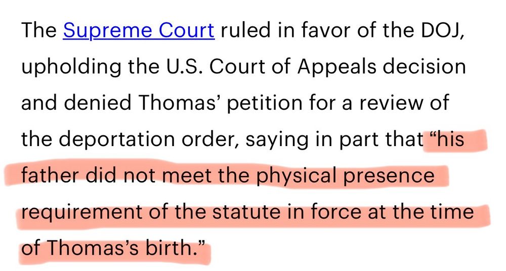 The Supreme Court ruled in favor of the DOJ, upholding the U.S. Court of Appeals decision and denied Thomas’ petition for a review of the deportation order, saying in part that <red> “his father did not meet the physical presence requirement of the statute in force at the time of Thomas’s birth.” </red>