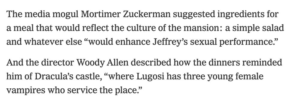 The media mogul Mortimer Zuckerman suggested ingredients for a meal that would reflect the culture of the mansion: a simple salad and whatever else “would enhance Jeffrey’s sexual performance.”

And the director Woody Allen described how the dinners reminded him of Dracula’s castle, “where Lugosi has three young female vampires who service the place.”