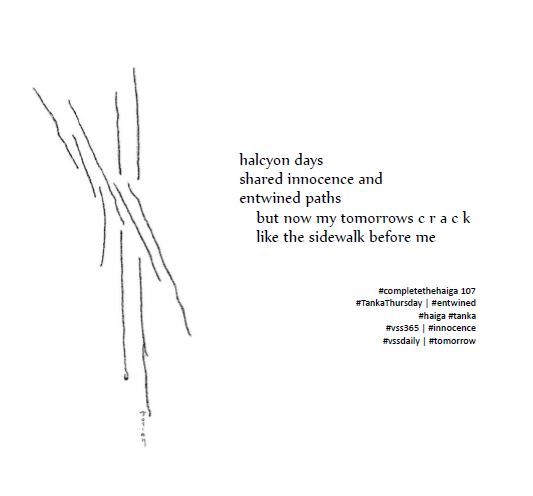 A tanka poem written in response to several prompts. Black text on white background. To the left of the poem is a line drawing. To me, it speaks of paths intersecting, once together, now severed and fractured.  

halcyon days 
shared innocence and
entwined paths
    but now my tomorrows c r a c k
    like the sidewalk before me

#completethehaiga 107
#TankaThursday | #entwined
#haiga #tanka
#vss365 | #innocence
#vssdaily | #tomorrow
