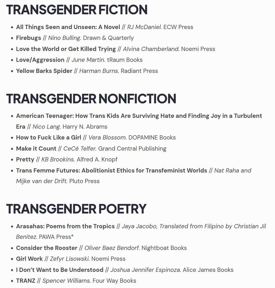 
TRANSGENDER FICTION
• All Things Seen and Unseen: A Novel // RJ McDaniel. ECW Press
•
Firebugs // Nino Bulling. Drawn & Quarterly
• Love the World or Get Killed Trying // Alvina Chamberland. Noemi Press
•
Love/Aggression // June Martin. tRaum Books
• Yellow Barks Spider // Harman Burns. Radiant Press
TRANSGENDER NONFICTION
• American Teenager: How Trans Kids Are Surviving Hate and Finding Joy in a Turbulent Era // Nico Lang. Harry N. Abrams
• How to Fuck Like a Girl // Vera Blossom. DOPAMINE Books
• Make it Count // CeCé Telfer. Grand Central Publishing
·
Pretty // KB Brookins. Alfred A. Knopf
• Trans Femme Futures: Abolitionist Ethics for Transfeminist Worlds // Nat Raha and
Mijke van der Drift. Pluto Press
TRANSGENDER POETRY
• Arasahas: Poems from the Tropics // Jaya Jacobo, Translated from Filipino by Christian Jil Benitez. PAWA Press*
• Consider the Rooster // Oliver Baez Bendorf. Nightboat Books
• Girl Work // Zefyr Lisowski. Noemi Press
• I Don't Want to Be Understood // Joshua Jennifer Espinoza. Alice James Books
• TRANZ // Spencer Williams. Four Way Books